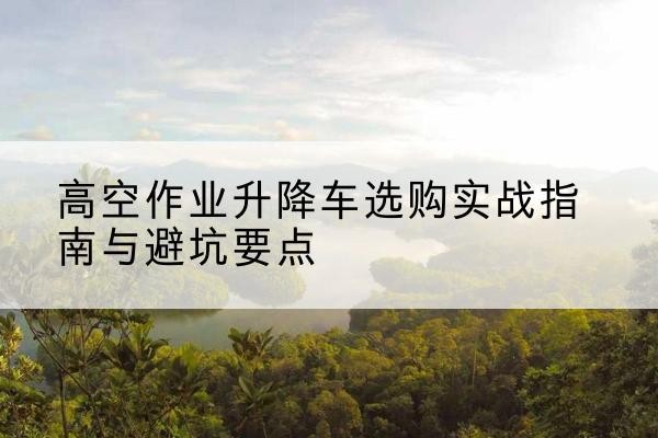 神农架林区升降车怎么选-高空作业升降车选购实战指南与避坑要点