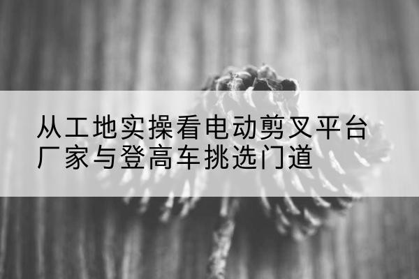 神农架林区电动剪叉升降平台厂家-从工地实操看电动剪叉平台厂家与登高车挑选门道
