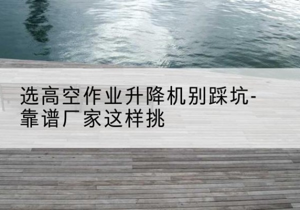 神农架林区剪叉式升降机厂家-选高空作业升降机别踩坑-靠谱厂家这样挑