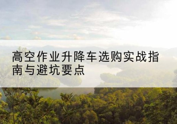 神农架林区升降车怎么选-高空作业升降车选购实战指南与避坑要点