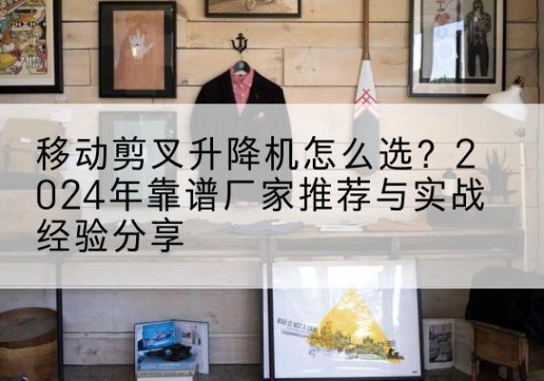 神农架林区升降平台厂家推荐-移动剪叉升降机怎么选？2024年靠谱厂家推荐与实战经验分享